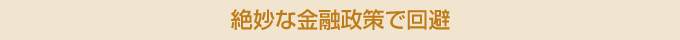 絶妙な金融政策で回避