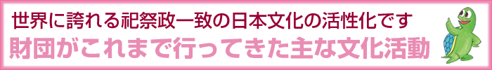 世界に誇れる祀祭政一致の日本文化の活性化です 財団がこれまで行ってきた主な文化活動